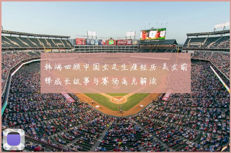 韩端回顾中国女足生涯经历 美女前锋成长故事与赛场高光解读