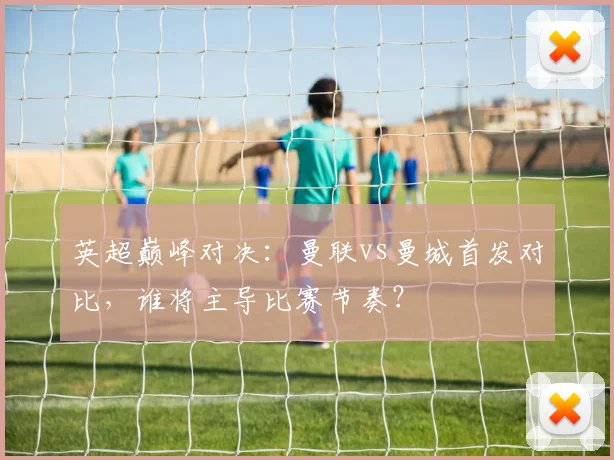 英超巅峰对决:曼联vs曼城首发对比,谁将主导比赛节奏?