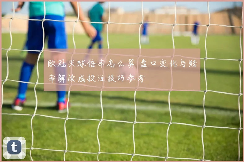 欧冠买球倍率怎么算 盘口变化与赔率解读成投注技巧参考