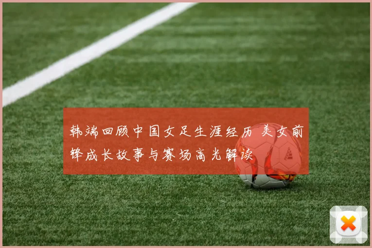 韩端回顾中国女足生涯经历 美女前锋成长故事与赛场高光解读